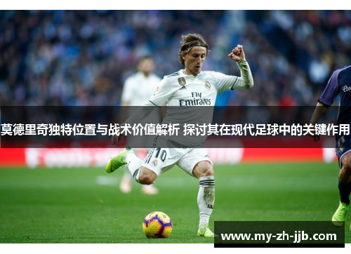 莫德里奇独特位置与战术价值解析 探讨其在现代足球中的关键作用