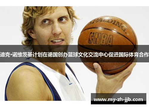 迪克·诺维茨基计划在德国创办篮球文化交流中心促进国际体育合作