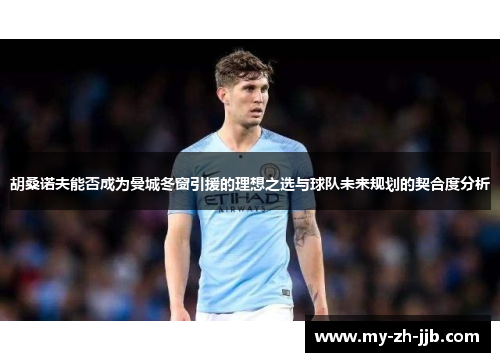 胡桑诺夫能否成为曼城冬窗引援的理想之选与球队未来规划的契合度分析 胡桑诺夫能否成为曼城冬窗引援的理想之选与球队未来规划的契合度分析